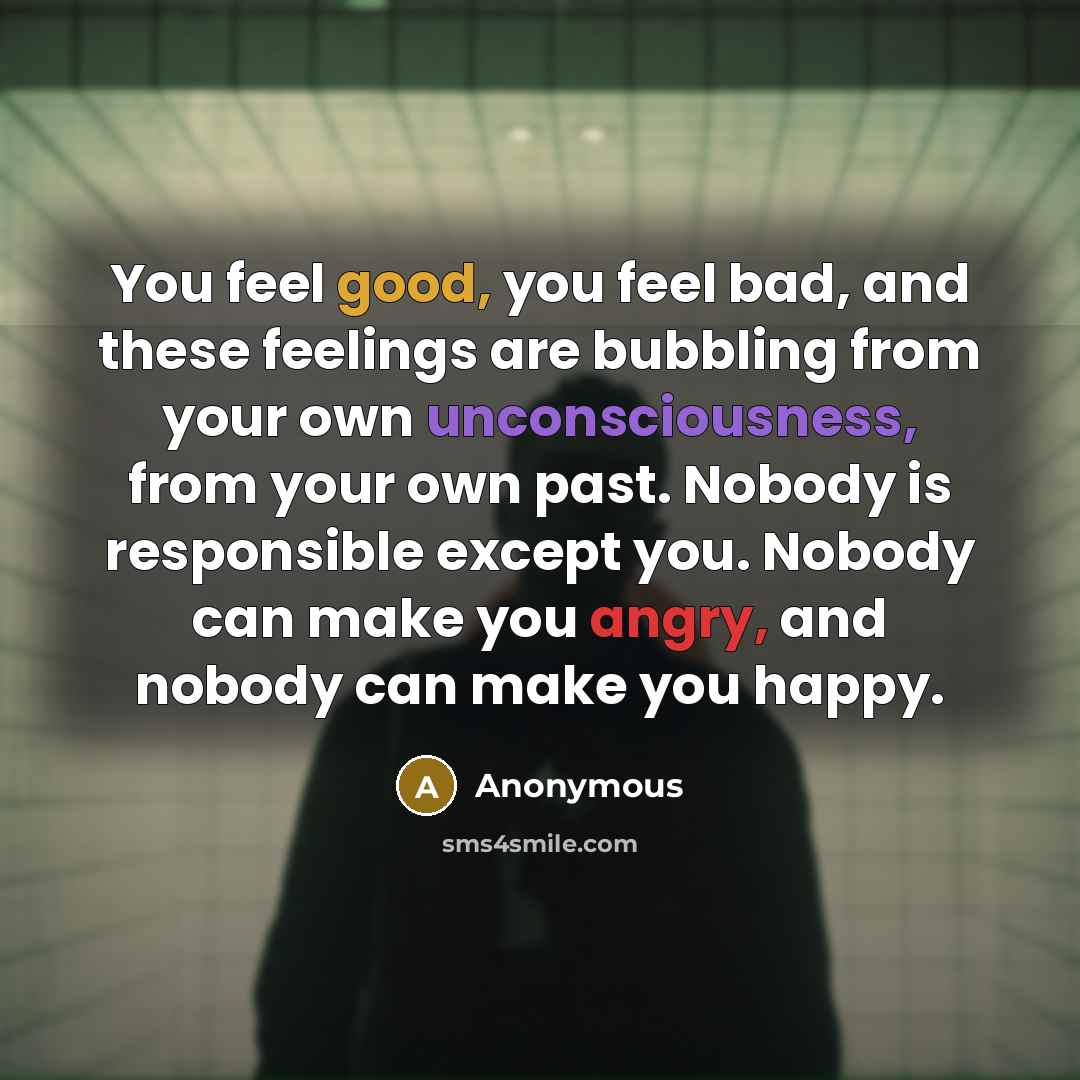 “You feel good, you feel bad, and these feelings are bubbling from your own unconsciousness, from your own past. Nobody is responsible except you. Nobody can make you angry, and nobody can make you happy.” quote by Anonymous