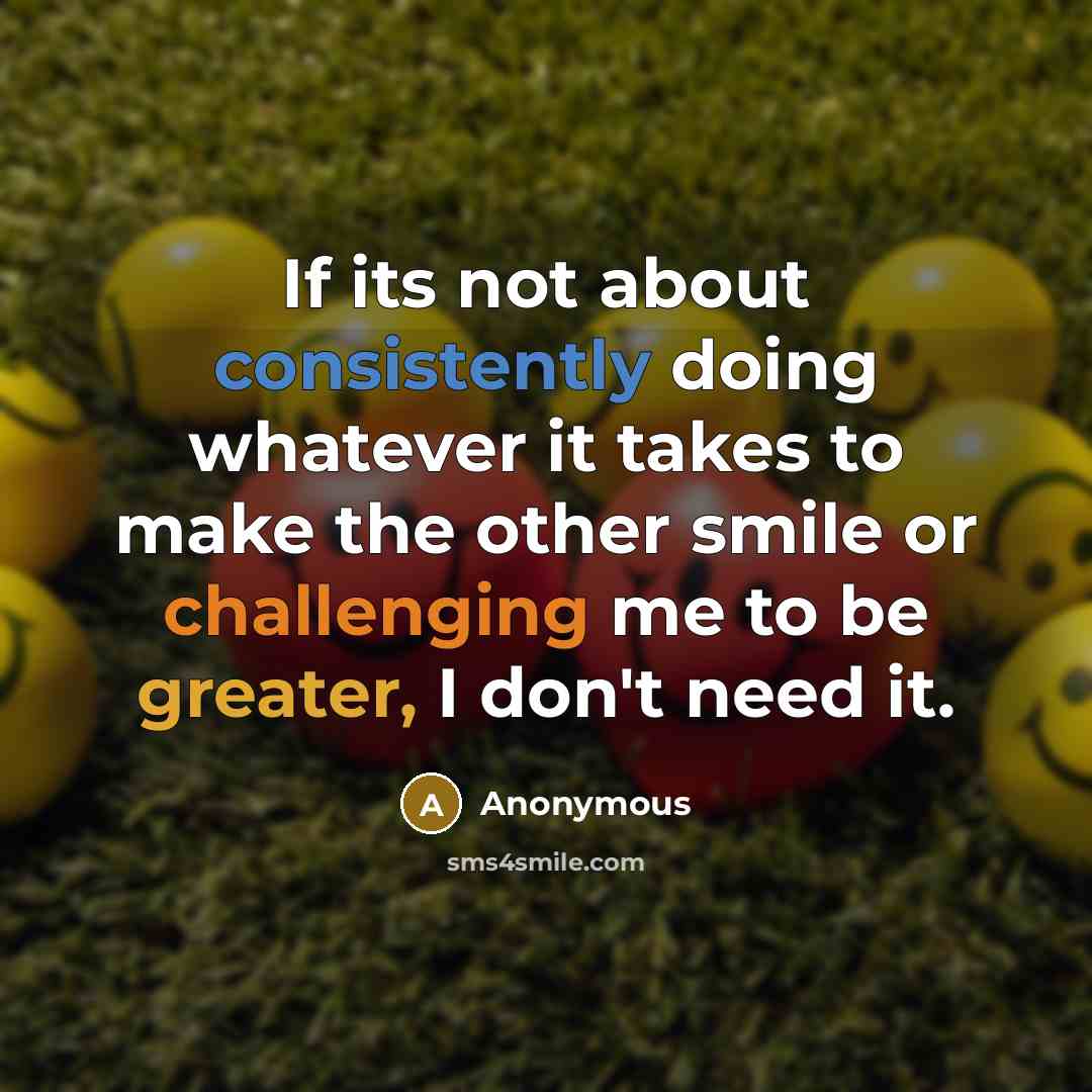 “If its not about consistently doing whatever it takes to make the other smile or challenging me to be greater, I don't need it.” quote by Anonymous