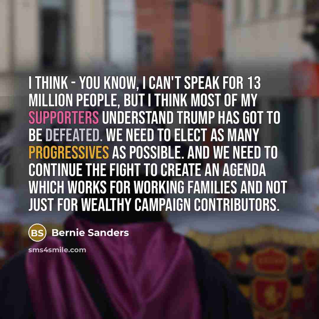 “I think - you know, I can't speak for 13 million people, but I think most of my supporters understand Trump has got to be defeated. We need to elect as many progressives as possible. And we need to continue the fight to create an agenda which works for working families and not just for wealthy…” quote by Bernie Sanders