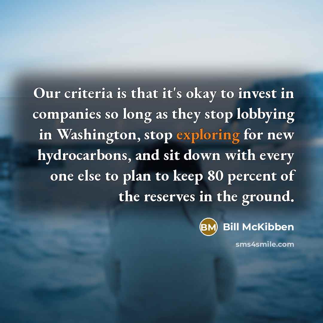 “Our criteria is that it's okay to invest in companies so long as they stop lobbying in Washington, stop exploring for new hydrocarbons, and sit down with every one else to plan to keep 80 percent of the reserves in the ground.” quote by Bill McKibben