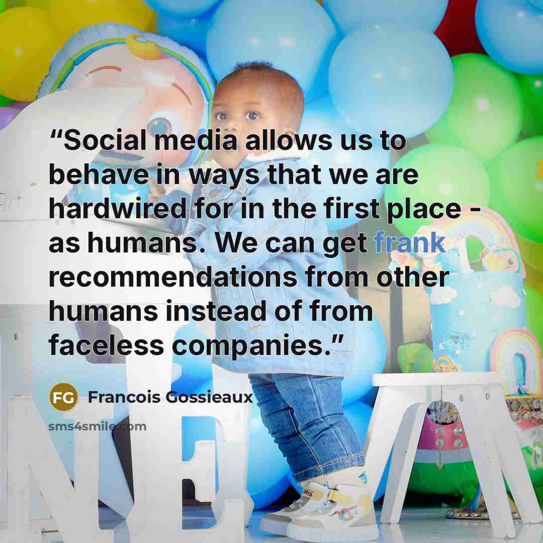 “Social media allows us to behave in ways that we are hardwired for in the first place - as humans. We can get frank recommendations from other humans instead of from faceless companies.” quote by Francois Gossieaux