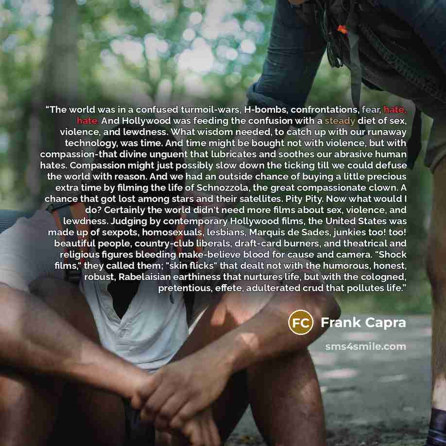 “The world was in a confused turmoil-wars, H-bombs, confrontations, fear, hate, hate. And Hollywood was feeding the confusion with a steady diet of sex, violence, and lewdness. What wisdom needed, to catch up with our runaway technology, was time. And time might be bought not with violence, but…” quote by Frank Capra