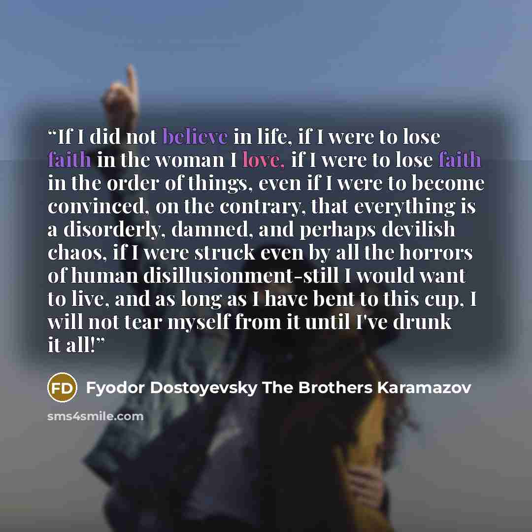 “If I did not believe in life, if I were to lose faith in the woman I love, if I were to lose faith in the order of things, even if I were to become convinced, on the contrary, that everything is a disorderly, damned, and perhaps devilish chaos, if I were struck even by all the horrors of human…” quote by Fyodor Dostoyevsky The Brothers Karamazov