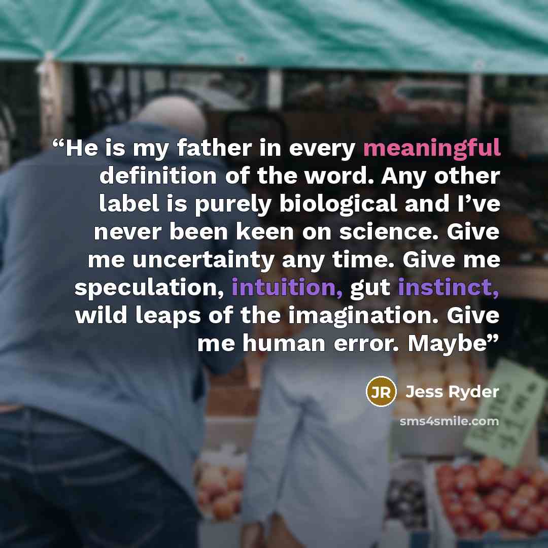 “He is my father in every meaningful definition of the word. Any other label is purely biological and I’ve never been keen on science. Give me uncertainty any time. Give me speculation, intuition, gut instinct, wild leaps of the imagination. Give me human error. Maybe” quote by Jess Ryder