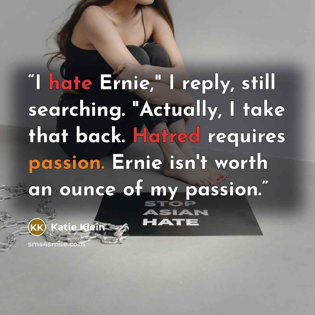 “I hate Ernie," I reply, still searching. "Actually, I take that back. Hatred requires passion. Ernie isn't worth an ounce of my passion.” quote by Katie Klein