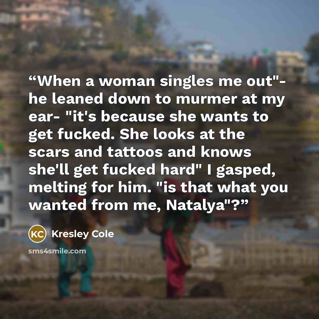 “When a woman singles me out"- he leaned down to murmer at my ear- "it's because she wants to get fucked. She looks at the scars and tattoos and knows she'll get fucked hard" I gasped, melting for him. "is that what you wanted from me, Natalya"?” quote by Kresley Cole