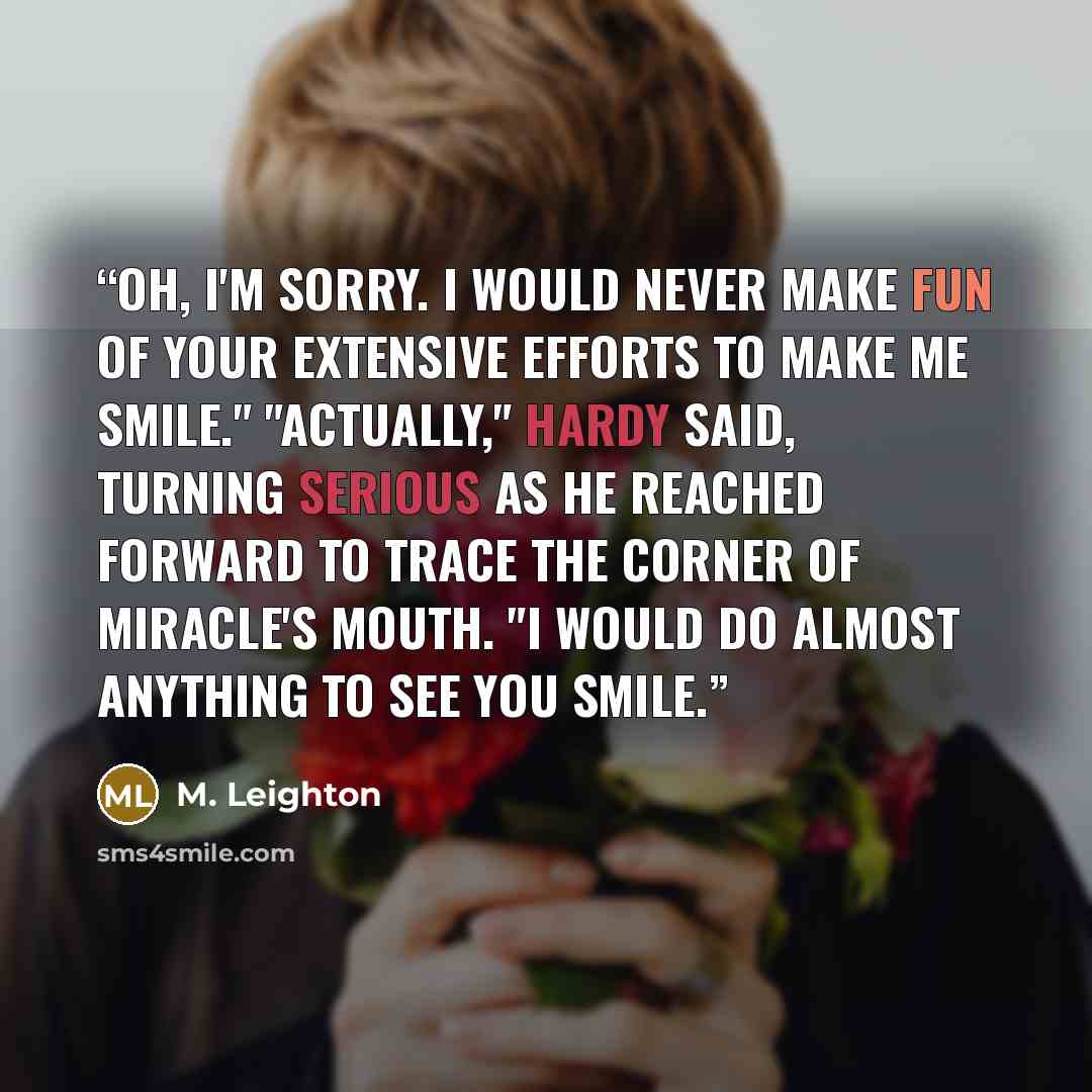 “Oh, i'm sorry. I would never make fun of your extensive efforts to make me smile." "Actually," Hardy said, turning serious as he reached forward to trace the corner of Miracle's mouth. "I would do almost anything to see you smile.” quote by M. Leighton