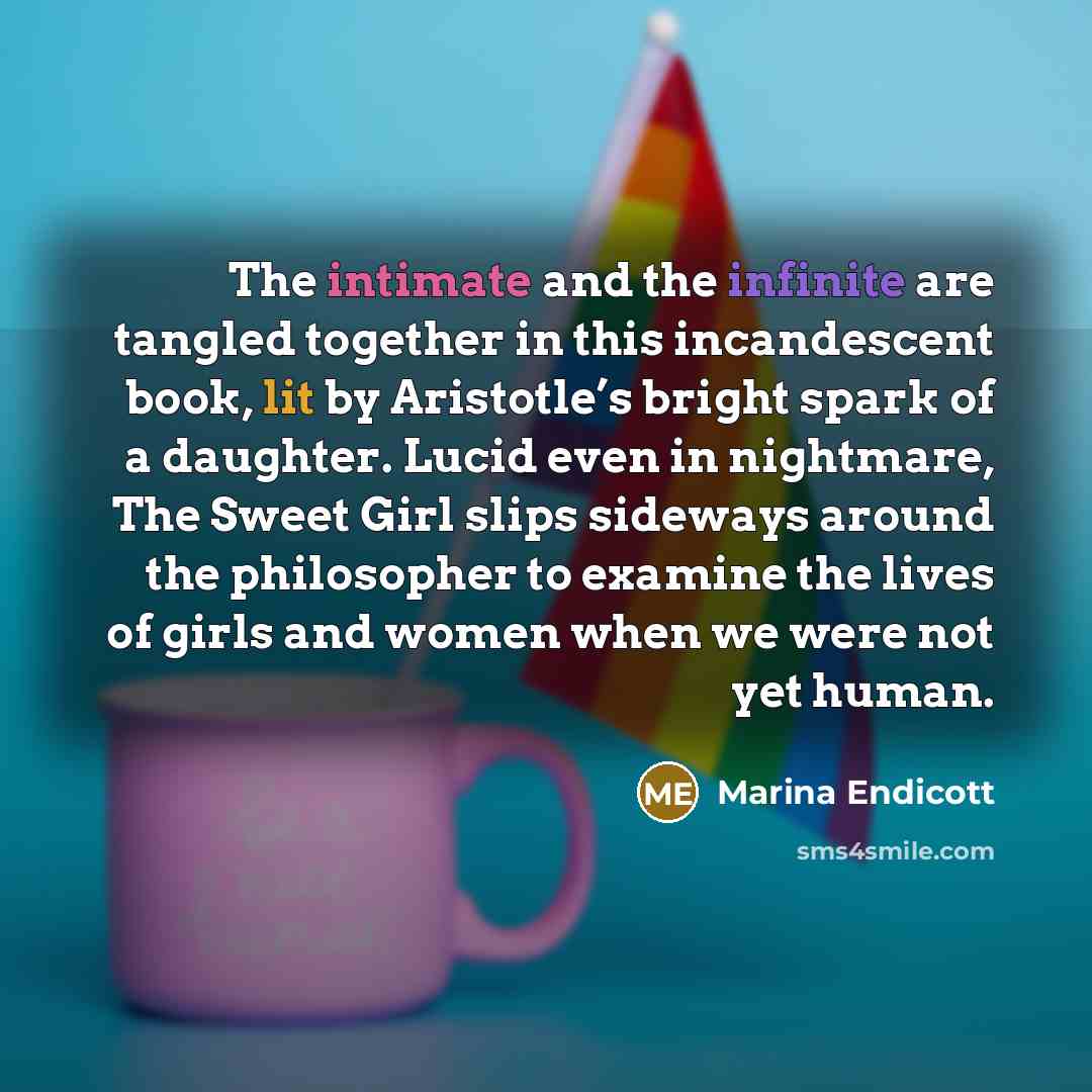“The intimate and the infinite are tangled together in this incandescent book, lit by Aristotle’s bright spark of a daughter. Lucid even in nightmare, The Sweet Girl slips sideways around the philosopher to examine the lives of girls and women when we were not yet human.” quote by Marina Endicott