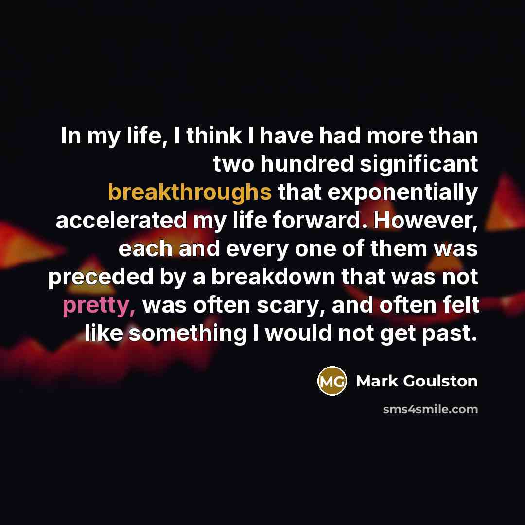 “In my life, I think I have had more than two hundred significant breakthroughs that exponentially accelerated my life forward. However, each and every one of them was preceded by a breakdown that was not pretty, was often scary, and often felt like something I would not get past.” quote by Mark Goulston