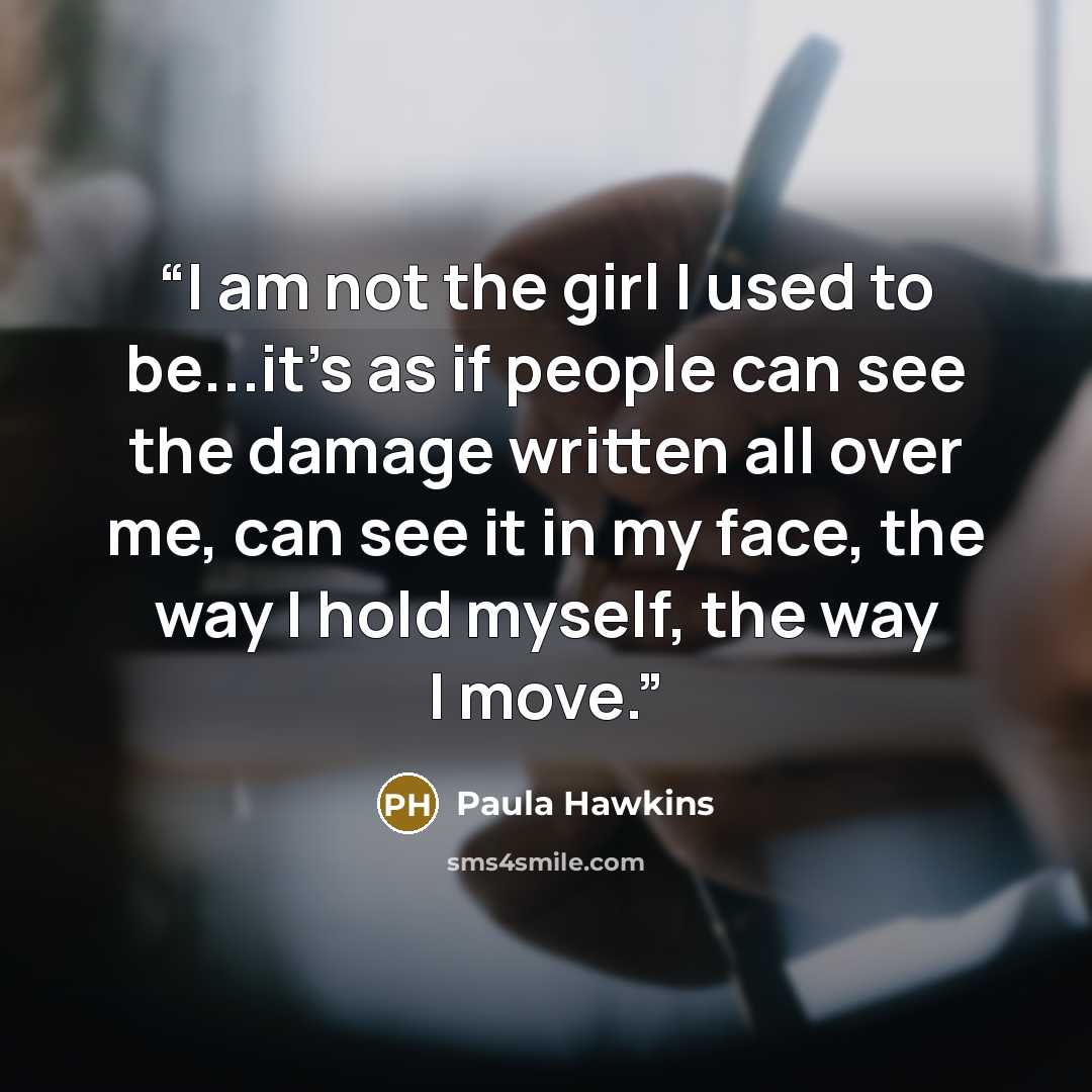 “I am not the girl I used to be...it's as if people can see the damage written all over me, can see it in my face, the way I hold myself, the way I move.” quote by Paula Hawkins