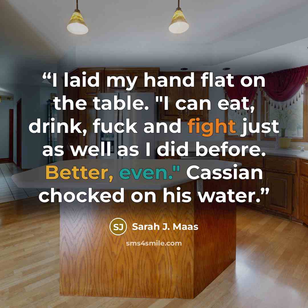 “I laid my hand flat on the table. "I can eat, drink, fuck and fight just as well as I did before. Better, even." Cassian chocked on his water.” quote by Sarah J. Maas