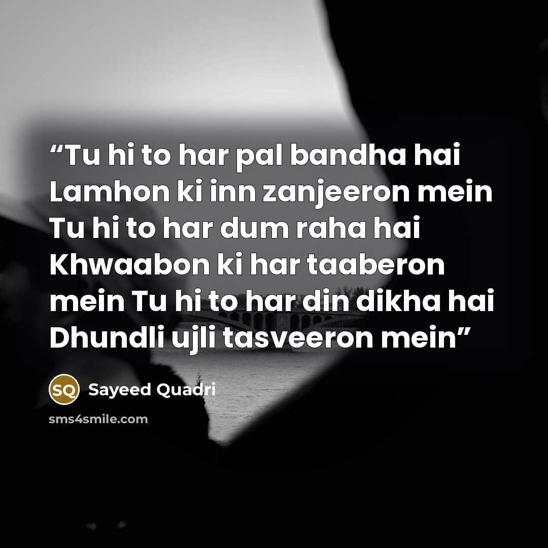 “Tu hi to har pal bandha hai Lamhon ki inn zanjeeron mein Tu hi to har dum raha hai Khwaabon ki har taaberon mein Tu hi to har din dikha hai Dhundli ujli tasveeron mein” quote by Sayeed Quadri