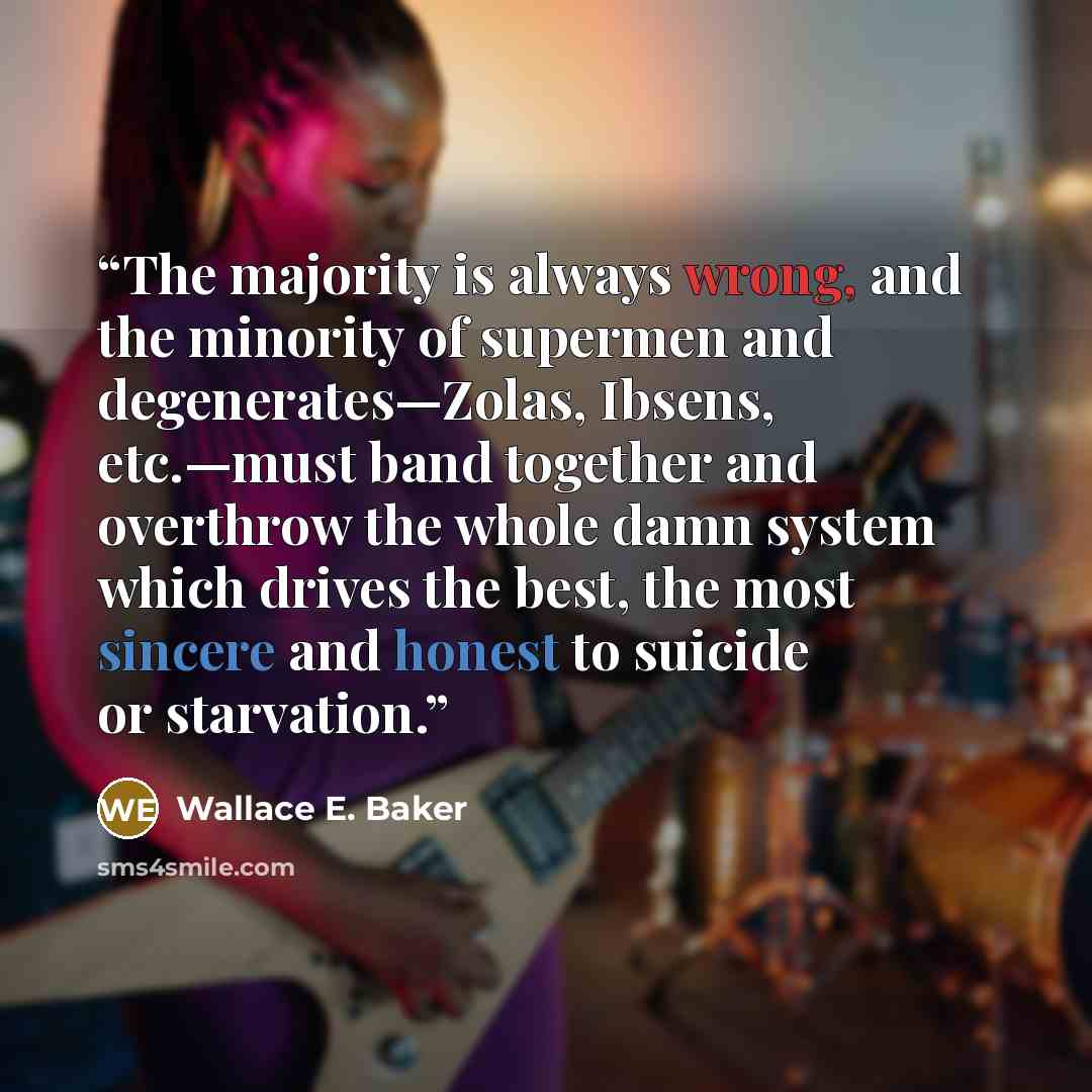 “The majority is always wrong, and the minority of supermen and degenerates—Zolas, Ibsens, etc.—must band together and overthrow the whole damn system which drives the best, the most sincere and honest to suicide or starvation.” quote by Wallace E. Baker