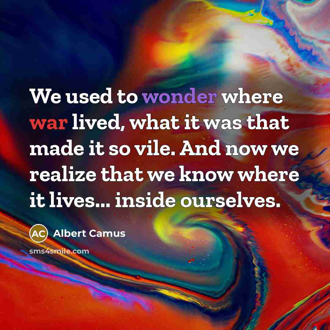 “We used to wonder where war lived, what it was that made it so vile. And now we realize that we know where it lives... inside ourselves.” quote by Albert Camus