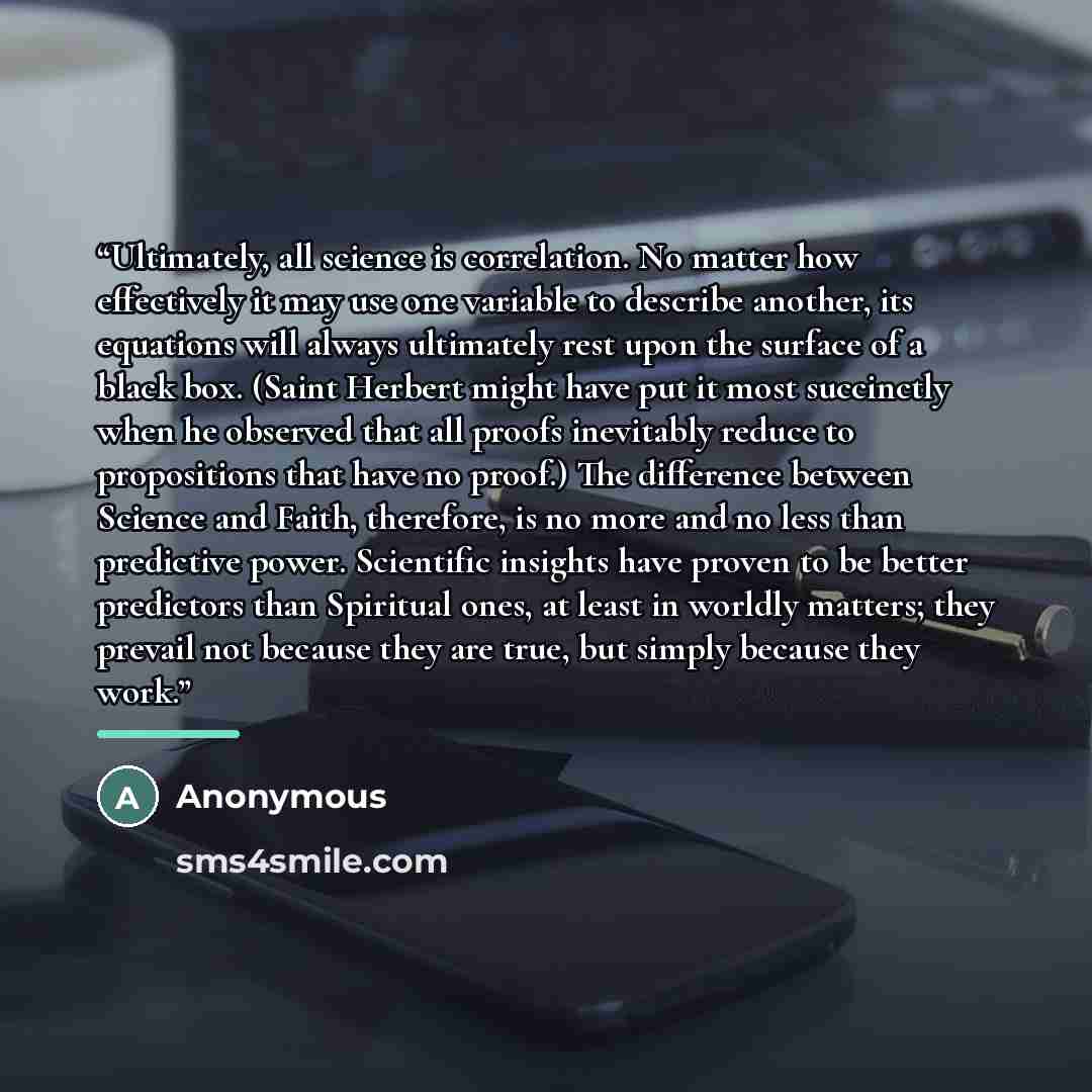 “Ultimately, all science is correlation. No matter how effectively it may use one variable to describe another, its equations will always ultimately rest upon the surface of a black box. (Saint Herbert might have put it most succinctly when he observed that all proofs inevitably reduce to…” quote by Anonymous