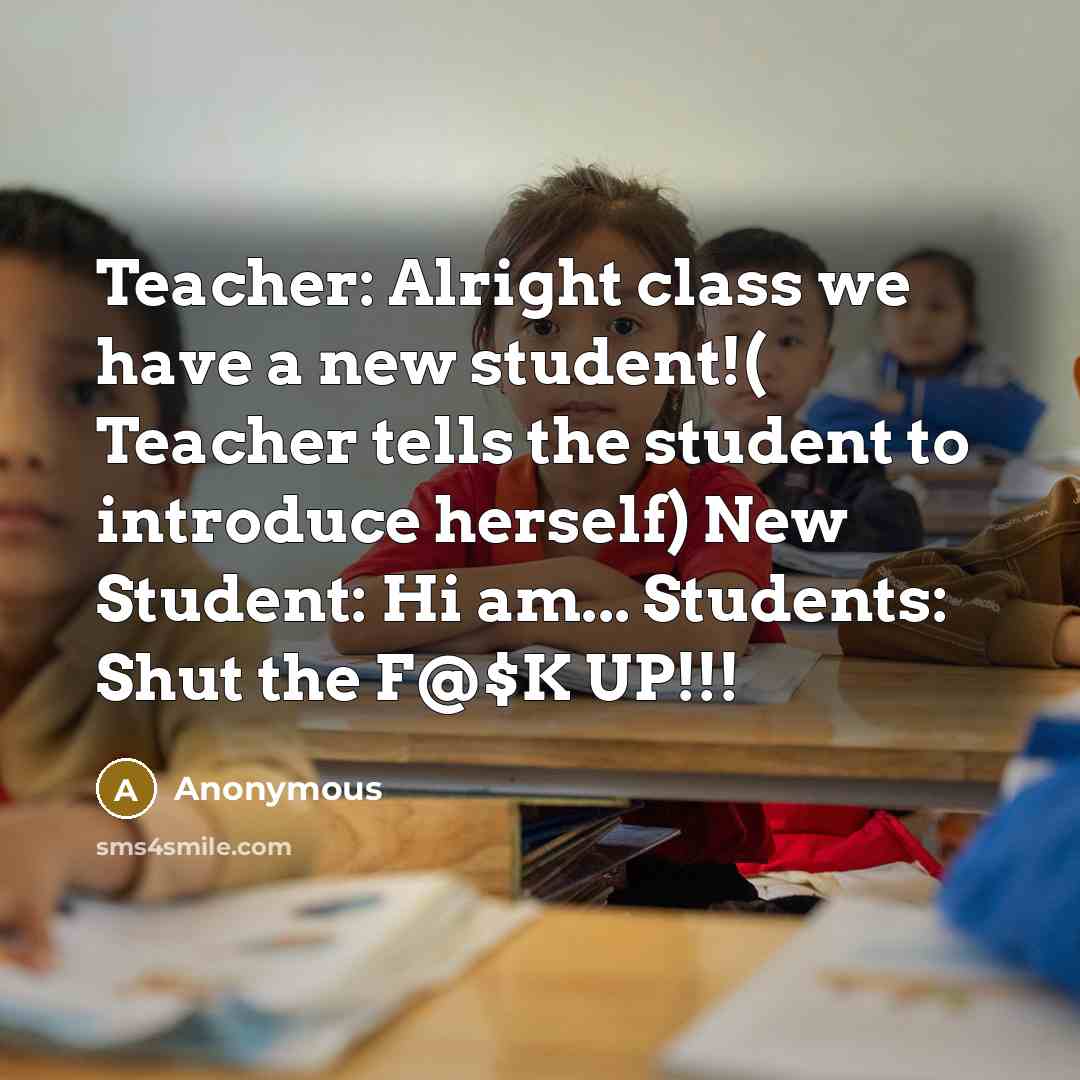“Teacher: Alright class we have a new student!( Teacher tells the student to introduce herself) New Student: Hi am... Students: Shut the F@$K UP!!!” quote by Anonymous