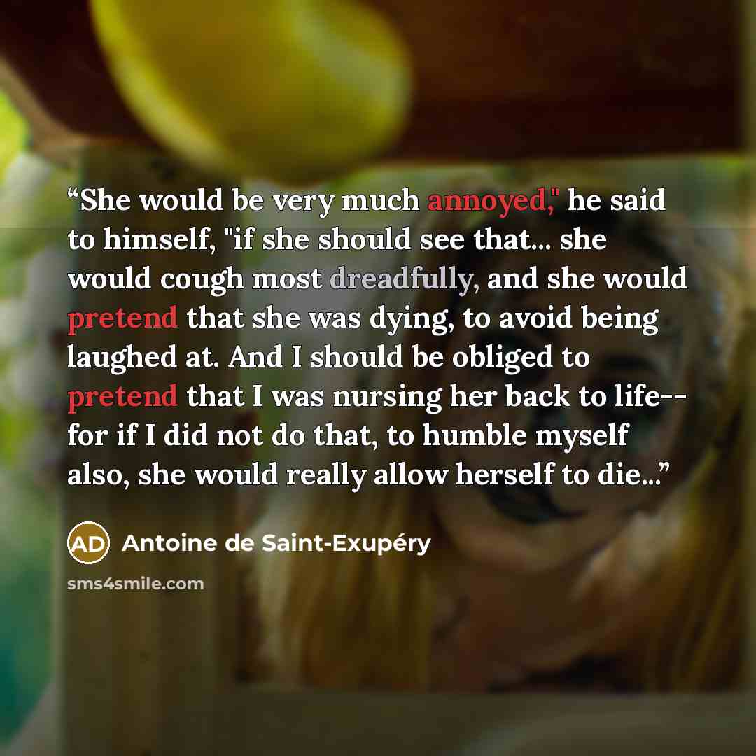 “She would be very much annoyed," he said to himself, "if she should see that... she would cough most dreadfully, and she would pretend that she was dying, to avoid being laughed at. And I should be obliged to pretend that I was nursing her back to life-- for if I did not do that, to humble myself…” quote by Antoine de Saint-Exupéry