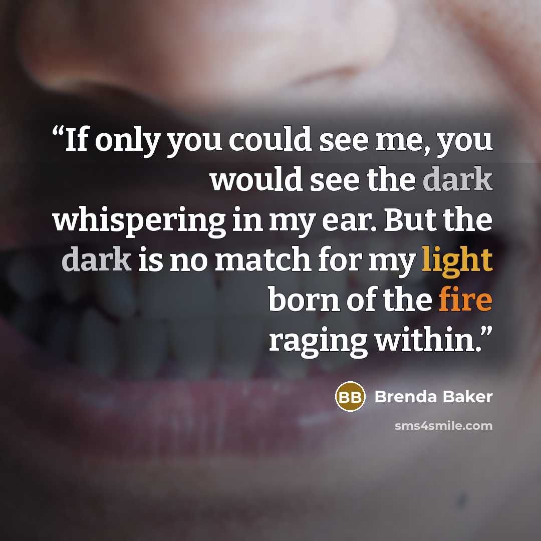 “If only you could see me, you would see the dark whispering in my ear. But the dark is no match for my light born of the fire raging within.” quote by Brenda Baker