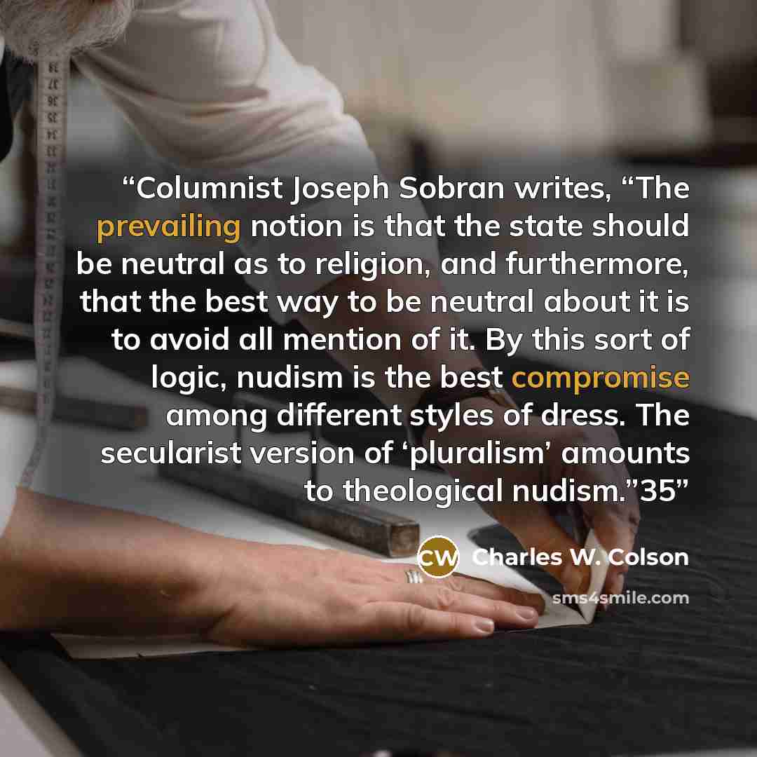 “Columnist Joseph Sobran writes, “The prevailing notion is that the state should be neutral as to religion, and furthermore, that the best way to be neutral about it is to avoid all mention of it. By this sort of logic, nudism is the best compromise among different styles of dress. The secularist…” quote by Charles W. Colson