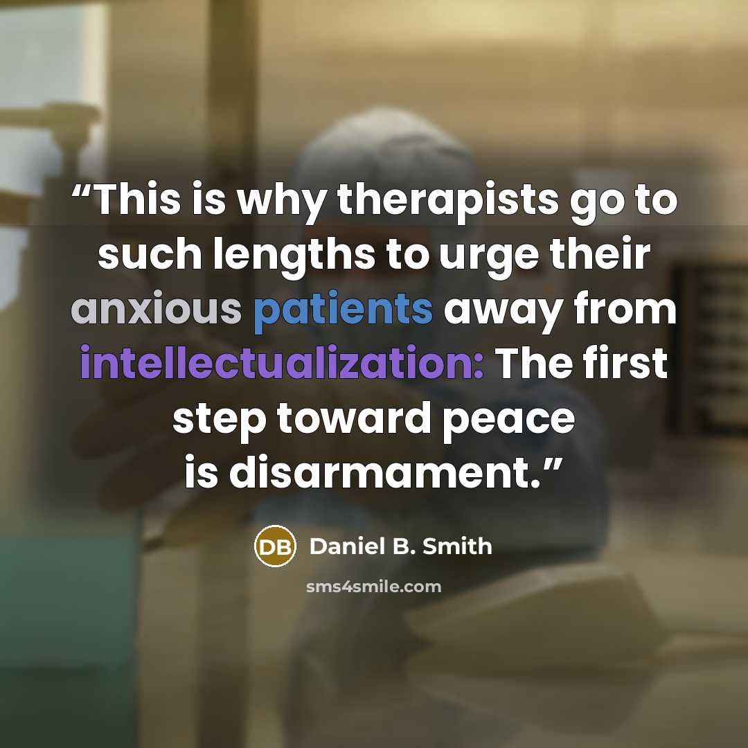 “This is why therapists go to such lengths to urge their anxious patients away from intellectualization: The first step toward peace is disarmament.” quote by Daniel B. Smith
