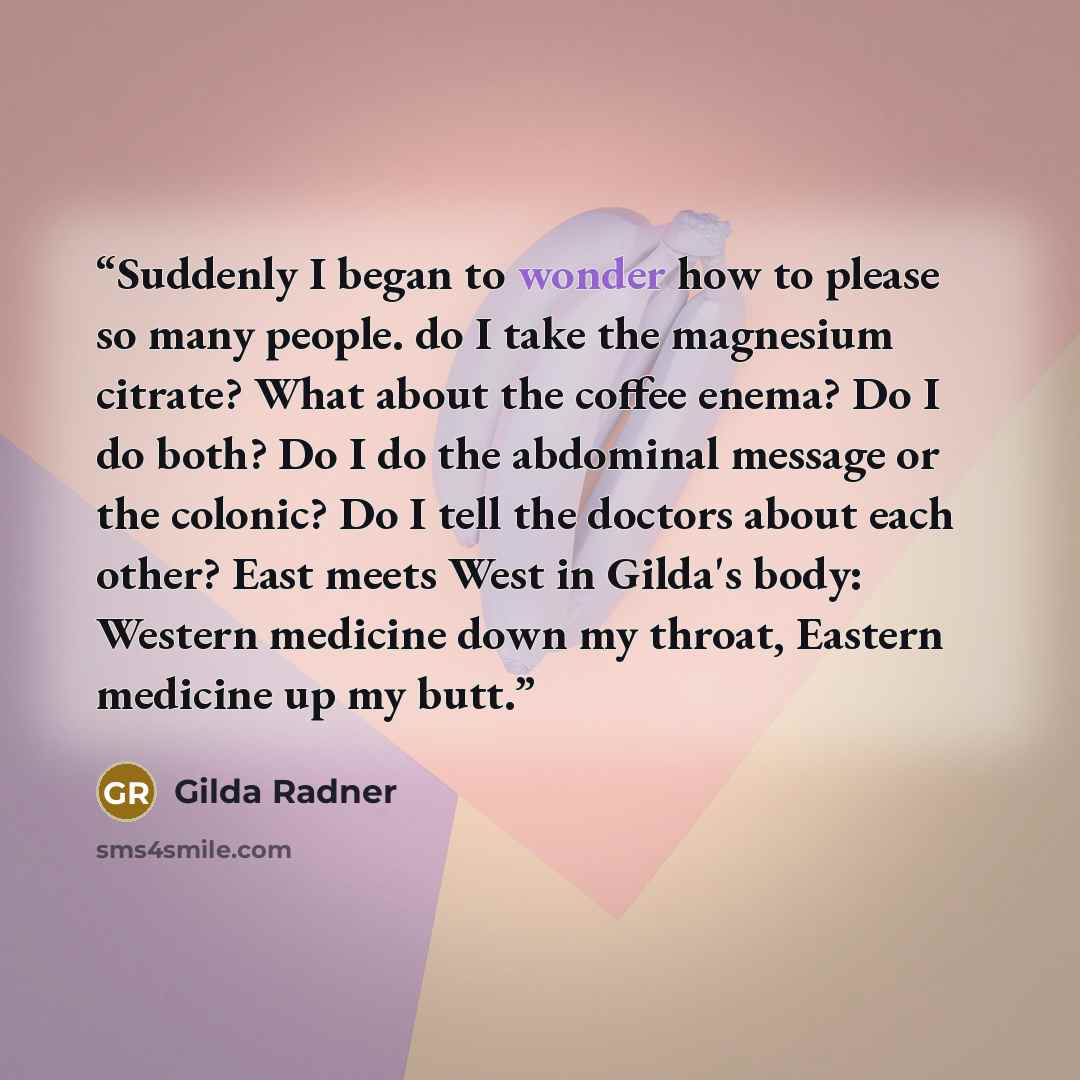 “Suddenly I began to wonder how to please so many people. do I take the magnesium citrate? What about the coffee enema? Do I do both? Do I do the abdominal message or the colonic? Do I tell the doctors about each other? East meets West in Gilda's body: Western medicine down my throat, Eastern…” quote by Gilda Radner