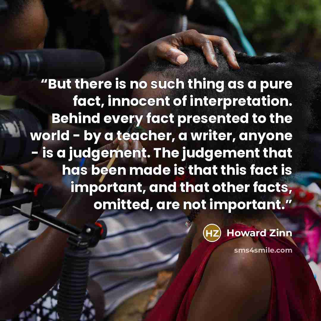 “But there is no such thing as a pure fact, innocent of interpretation. Behind every fact presented to the world - by a teacher, a writer, anyone - is a judgement. The judgement that has been made is that this fact is important, and that other facts, omitted, are not important.” quote by Howard Zinn