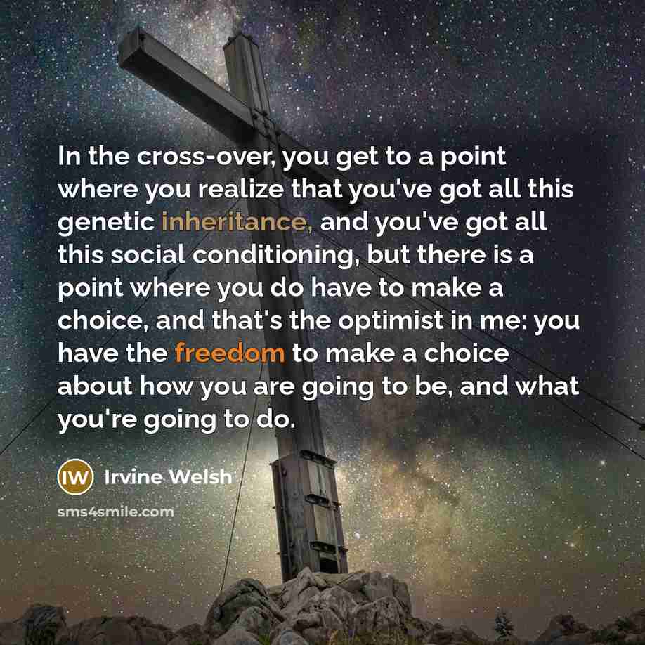 “In the cross-over, you get to a point where you realize that you've got all this genetic inheritance, and you've got all this social conditioning, but there is a point where you do have to make a choice, and that's the optimist in me: you have the freedom to make a choice about how you are going…” quote by Irvine Welsh