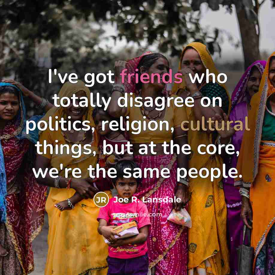 “I've got friends who totally disagree on politics, religion, cultural things, but at the core, we're the same people.” quote by Joe R. Lansdale