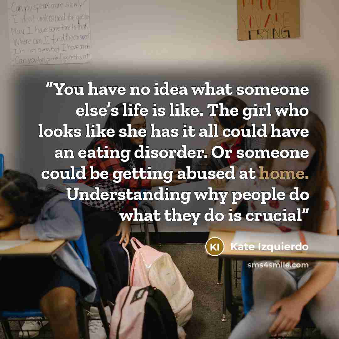 “You have no idea what someone else’s life is like. The girl who looks like she has it all could have an eating disorder. Or someone could be getting abused at home. Understanding why people do what they do is crucial” quote by Kate Izquierdo