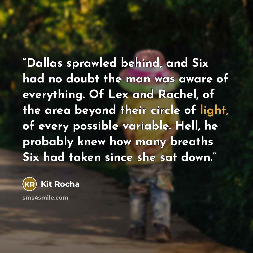 “Dallas sprawled behind, and Six had no doubt the man was aware of everything. Of Lex and Rachel, of the area beyond their circle of light, of every possible variable. Hell, he probably knew how many breaths Six had taken since she sat down.” quote by Kit Rocha