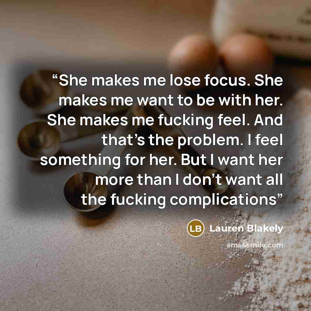 “She makes me lose focus. She makes me want to be with her. She makes me fucking feel. And that’s the problem. I feel something for her. But I want her more than I don’t want all the fucking complications” quote by Lauren Blakely