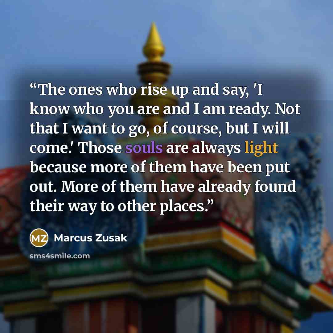 “The ones who rise up and say, 'I know who you are and I am ready. Not that I want to go, of course, but I will come.' Those souls are always light because more of them have been put out. More of them have already found their way to other places.” quote by Marcus Zusak