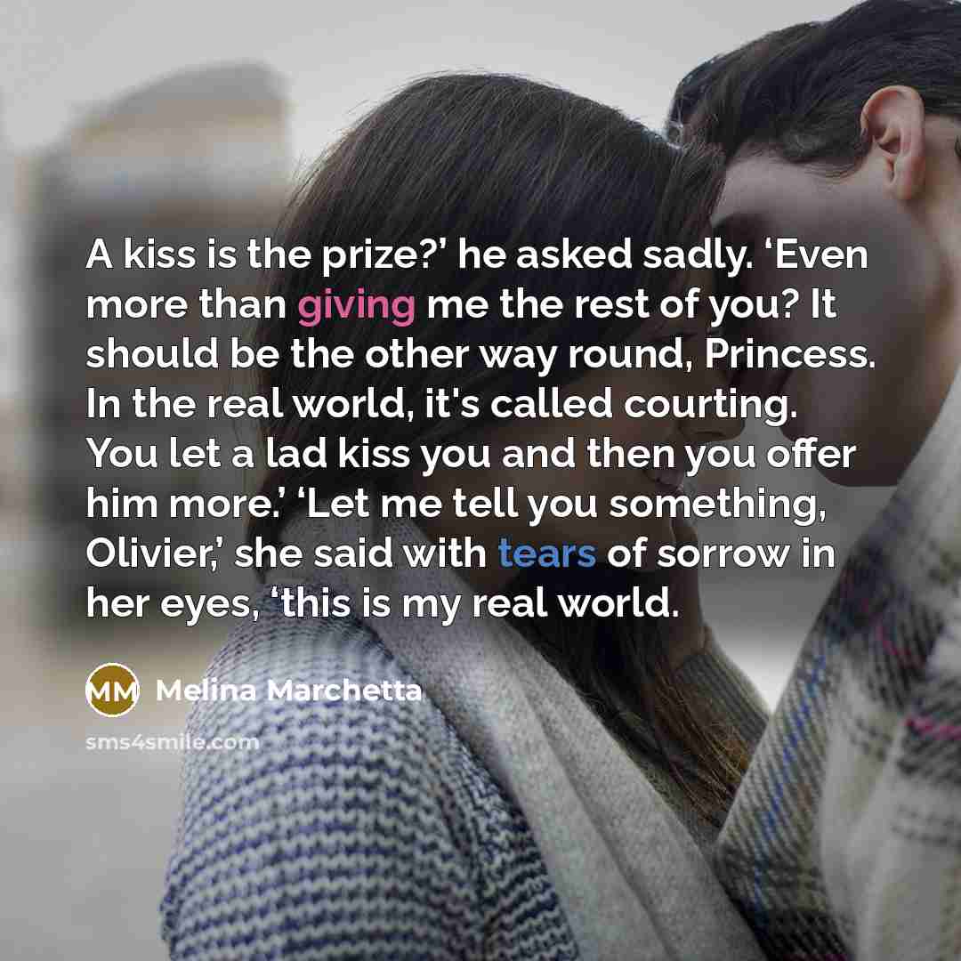 “A kiss is the prize?’ he asked sadly. ‘Even more than giving me the rest of you? It should be the other way round, Princess. In the real world, it's called courting. You let a lad kiss you and then you offer him more.’ ‘Let me tell you something, Olivier,’ she said with tears of sorrow in her…” quote by Melina Marchetta