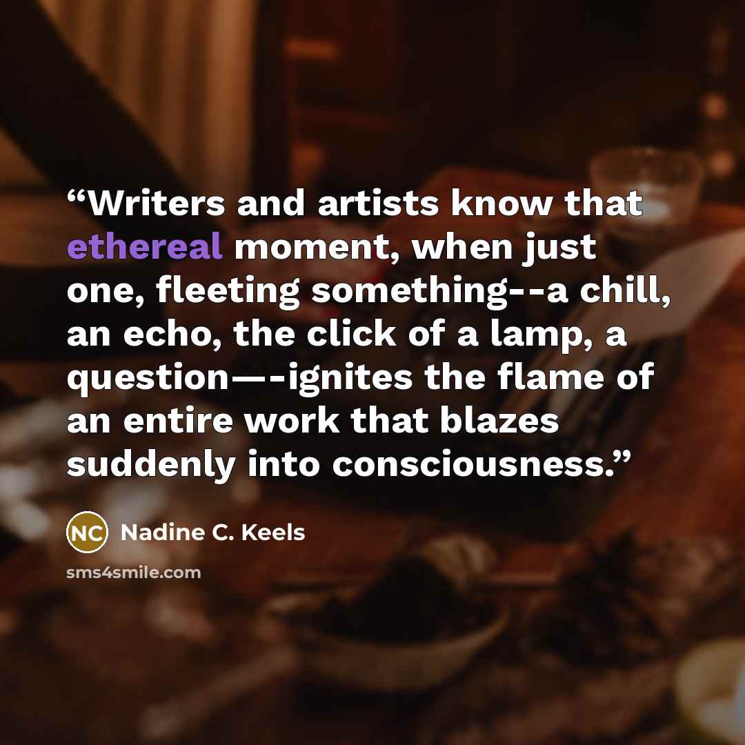 “Writers and artists know that ethereal moment, when just one, fleeting something--a chill, an echo, the click of a lamp, a question—-ignites the flame of an entire work that blazes suddenly into consciousness.” quote by Nadine C. Keels