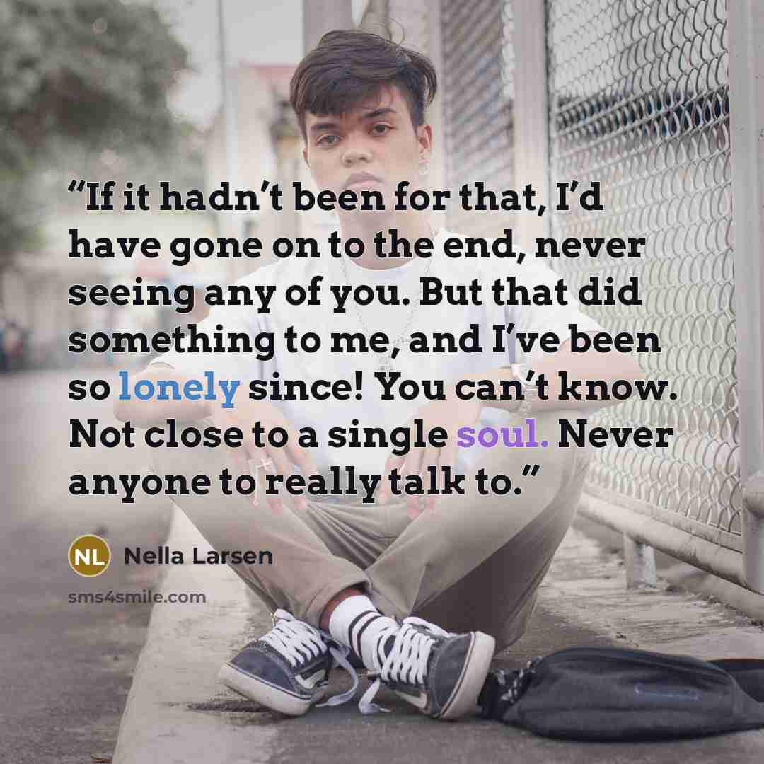 “If it hadn’t been for that, I’d have gone on to the end, never seeing any of you. But that did something to me, and I’ve been so lonely since! You can’t know. Not close to a single soul. Never anyone to really talk to.” quote by Nella Larsen