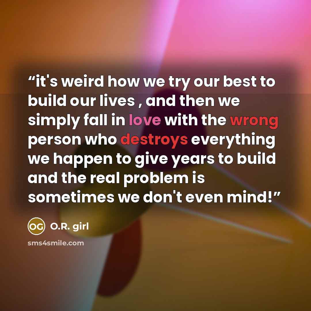 “it's weird how we try our best to build our lives , and then we simply fall in love with the wrong person who destroys everything we happen to give years to build and the real problem is sometimes we don't even mind!” quote by O.R. girl
