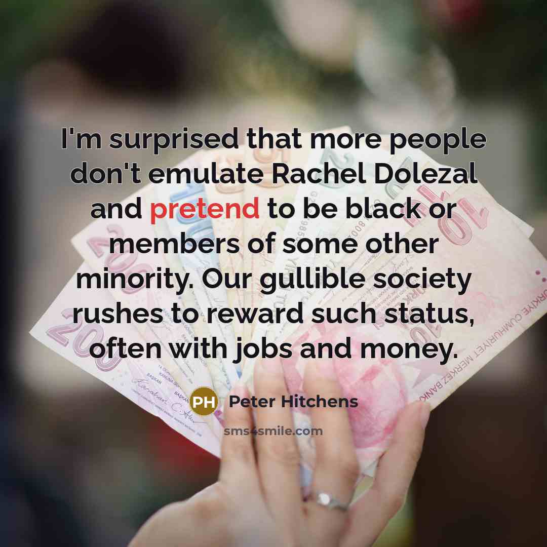 “I'm surprised that more people don't emulate Rachel Dolezal and pretend to be black or members of some other minority. Our gullible society rushes to reward such status, often with jobs and money.” quote by Peter Hitchens