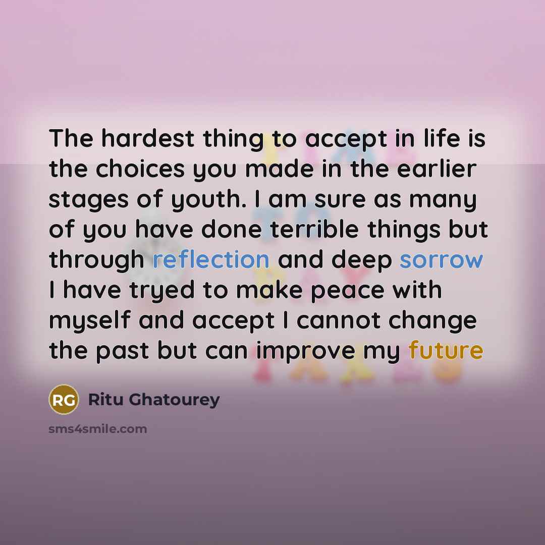 “The hardest thing to accept in life is the choices you made in the earlier stages of youth. I am sure as many of you have done terrible things but through reflection and deep sorrow I have tryed to make peace with myself and accept I cannot change the past but can improve my future” quote by Ritu Ghatourey