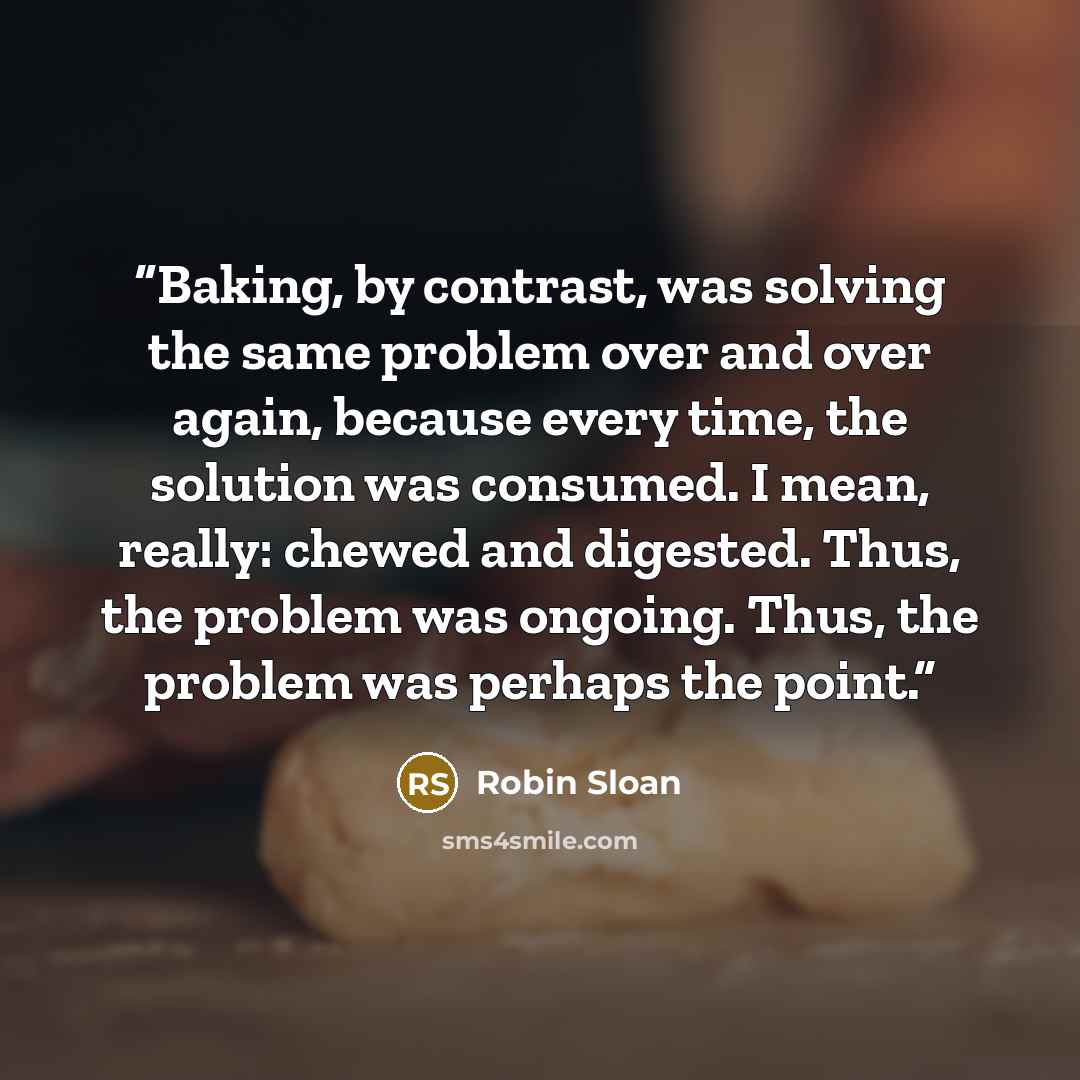 “Baking, by contrast, was solving the same problem over and over again, because every time, the solution was consumed. I mean, really: chewed and digested. Thus, the problem was ongoing. Thus, the problem was perhaps the point.” quote by Robin Sloan