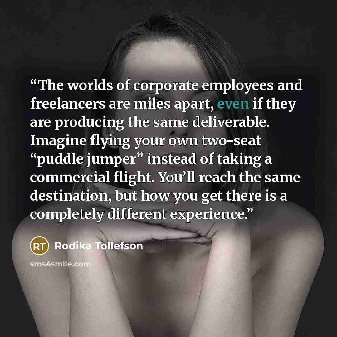 “The worlds of corporate employees and freelancers are miles apart, even if they are producing the same deliverable. Imagine flying your own two-seat “puddle jumper” instead of taking a commercial flight. You’ll reach the same destination, but how you get there is a completely different experience.” quote by Rodika Tollefson