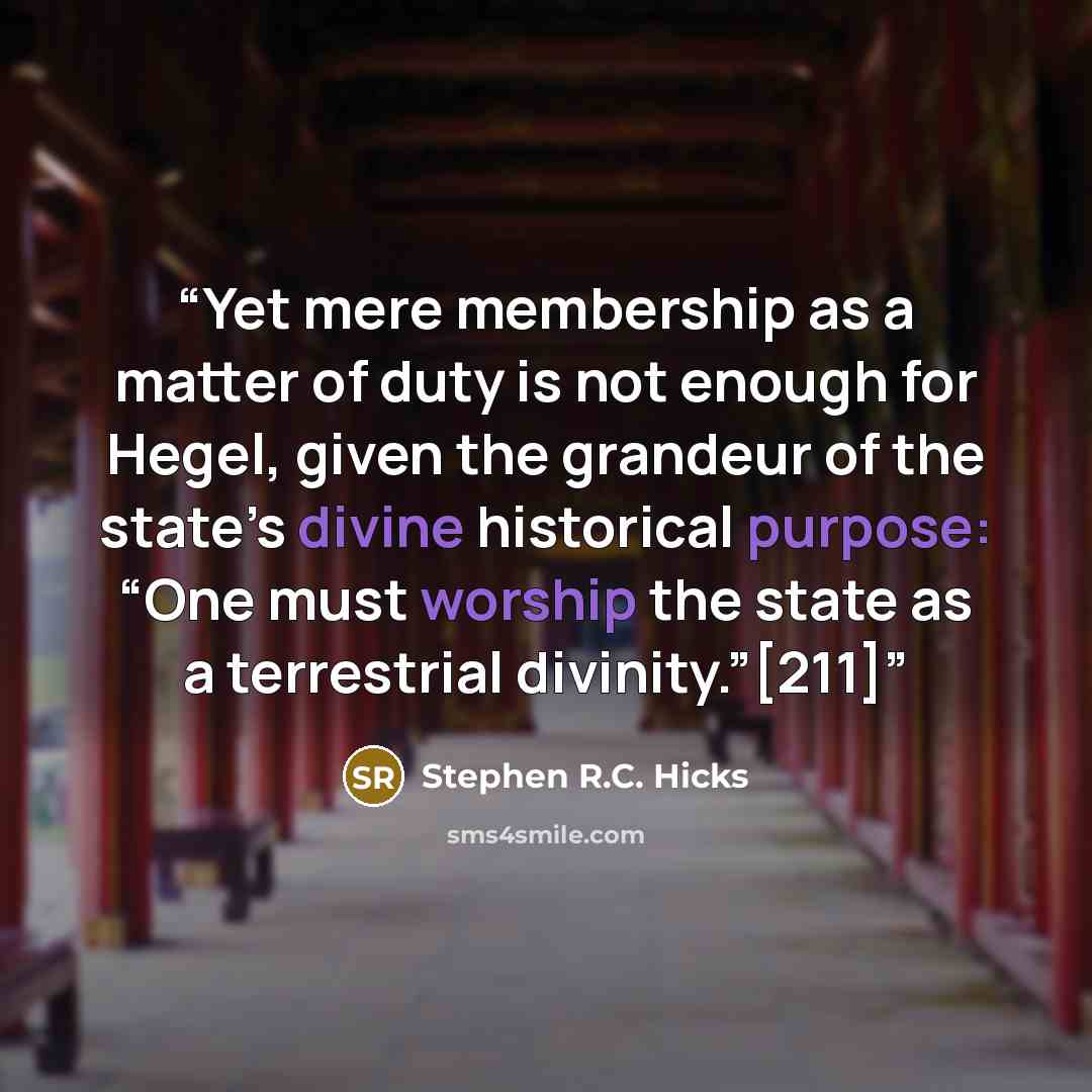 “Yet mere membership as a matter of duty is not enough for Hegel, given the grandeur of the state’s divine historical purpose: “One must worship the state as a terrestrial divinity.”[211]” quote by Stephen R.C. Hicks