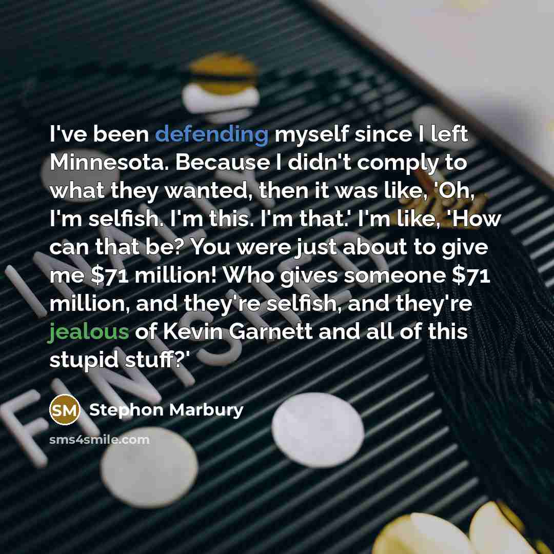“I've been defending myself since I left Minnesota. Because I didn't comply to what they wanted, then it was like, 'Oh, I'm selfish. I'm this. I'm that.' I'm like, 'How can that be? You were just about to give me $71 million! Who gives someone $71 million, and they're selfish, and they're jealous…” quote by Stephon Marbury