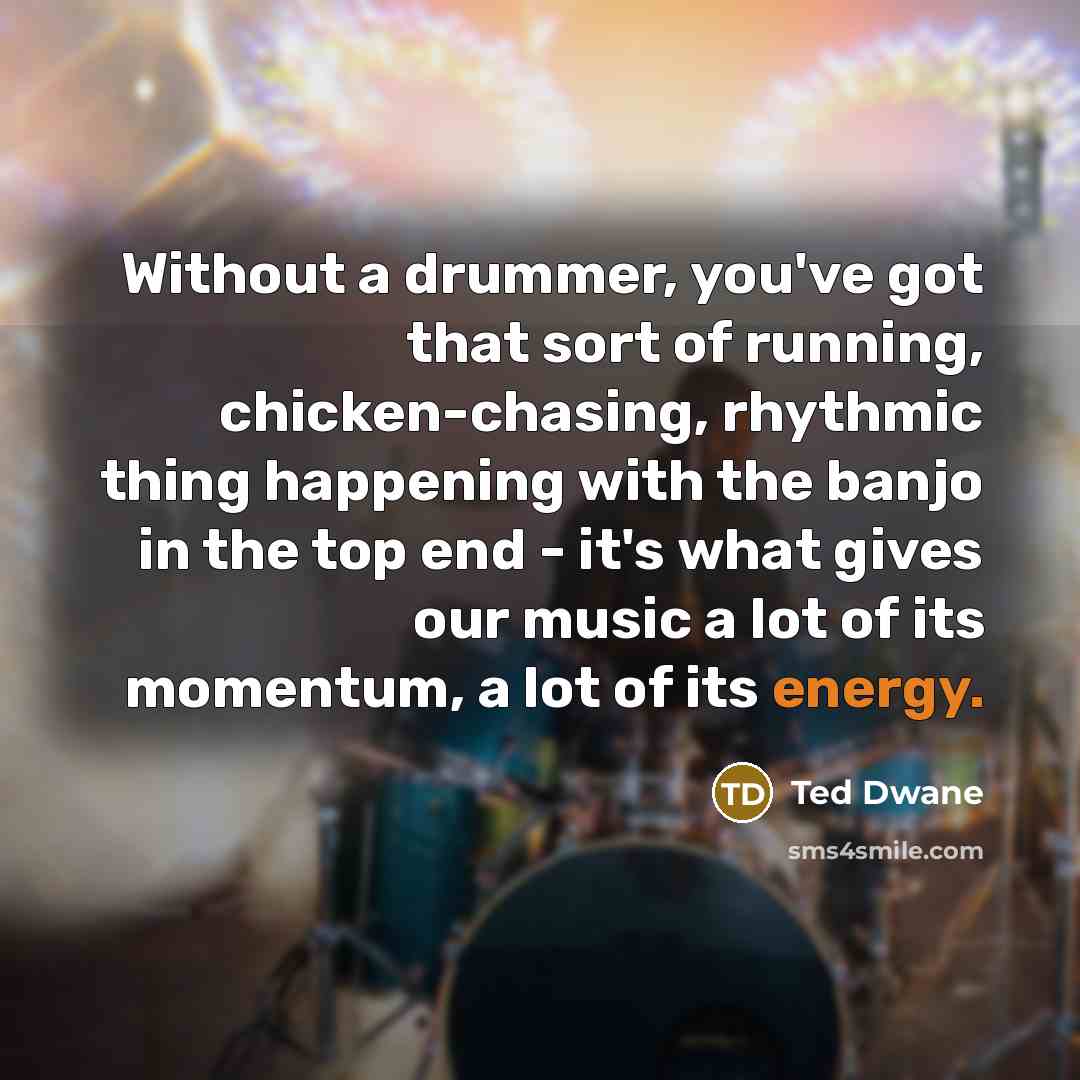 “Without a drummer, you've got that sort of running, chicken-chasing, rhythmic thing happening with the banjo in the top end - it's what gives our music a lot of its momentum, a lot of its energy.” quote by Ted Dwane