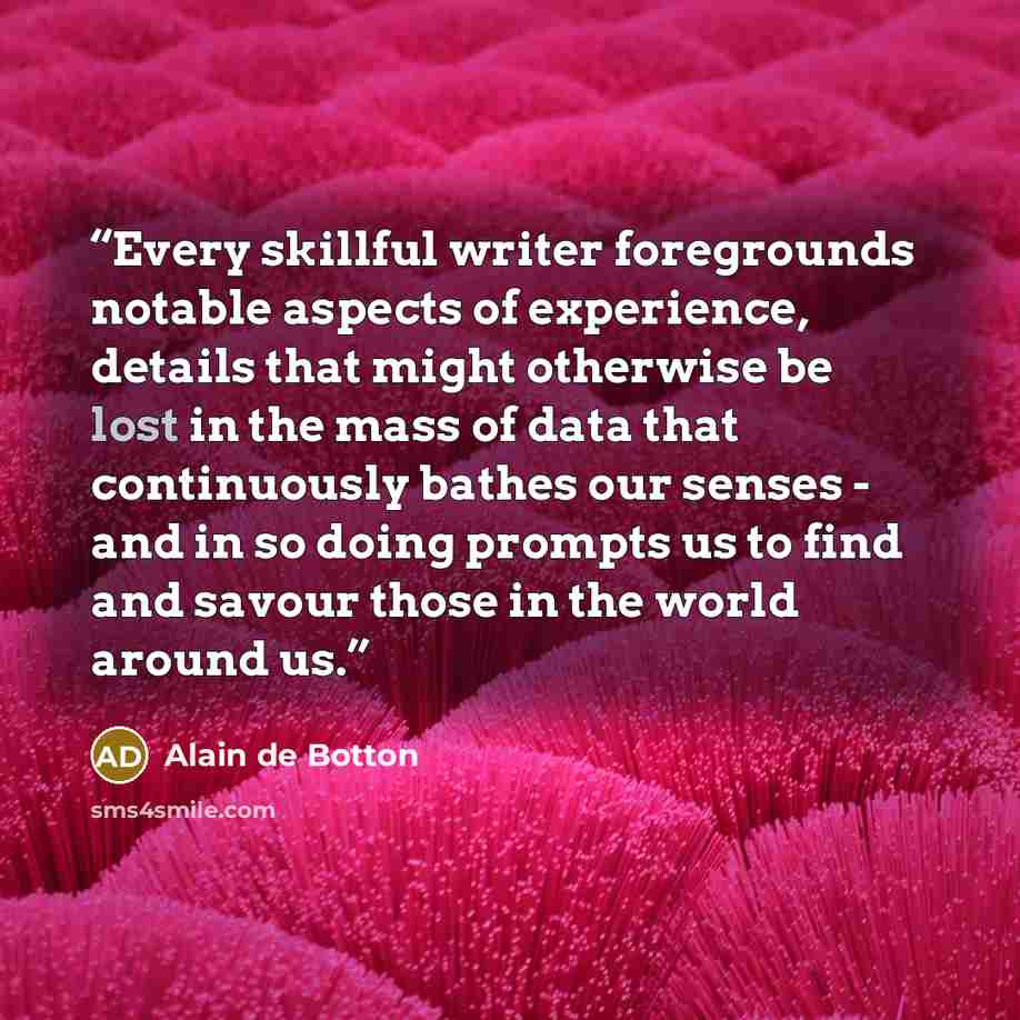 “Every skillful writer foregrounds notable aspects of experience, details that might otherwise be lost in the mass of data that continuously bathes our senses - and in so doing prompts us to find and savour those in the world around us.” quote by Alain de Botton