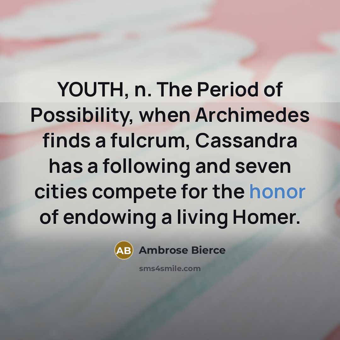 “YOUTH, n. The Period of Possibility, when Archimedes finds a fulcrum, Cassandra has a following and seven cities compete for the honor of endowing a living Homer.” quote by Ambrose Bierce