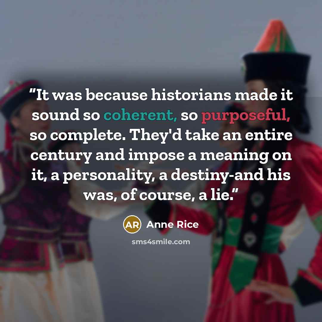“It was because historians made it sound so coherent, so purposeful, so complete. They'd take an entire century and impose a meaning on it, a personality, a destiny-and his was, of course, a lie.” quote by Anne Rice