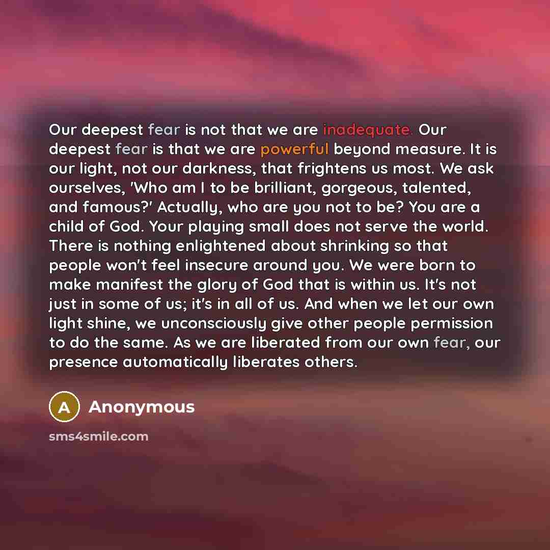 “Our deepest fear is not that we are inadequate. Our deepest fear is that we are powerful beyond measure. It is our light, not our darkness, that frightens us most. We ask ourselves, 'Who am I to be brilliant, gorgeous, talented, and famous?' Actually, who are you not to be? You are a child of God…” quote by Anonymous