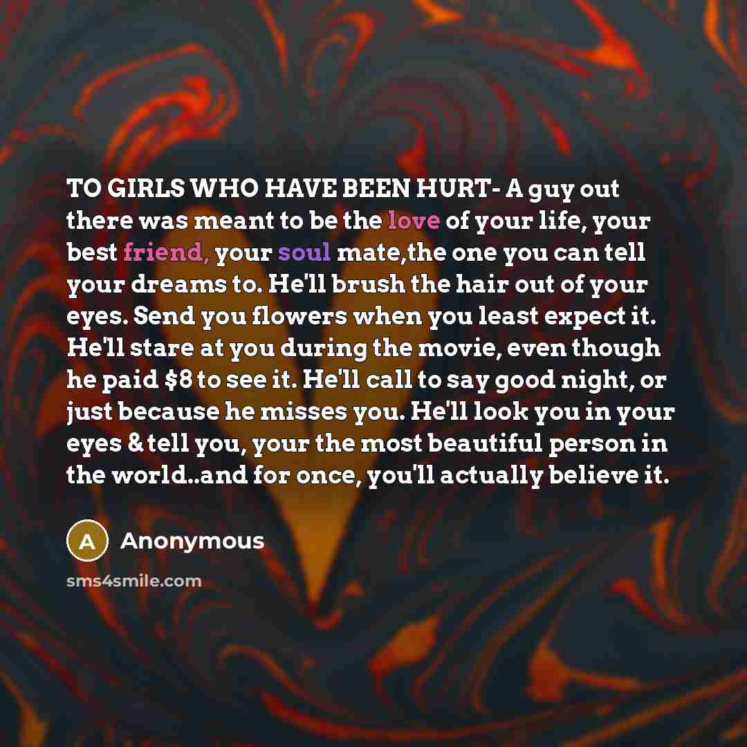 “TO GIRLS WHO HAVE BEEN HURT- A guy out there was meant to be the love of your life, your best friend, your soul mate,the one you can tell your dreams to. He'll brush the hair out of your eyes. Send you flowers when you least expect it. He'll stare at you during the movie, even though he paid $8 to…” quote by Anonymous