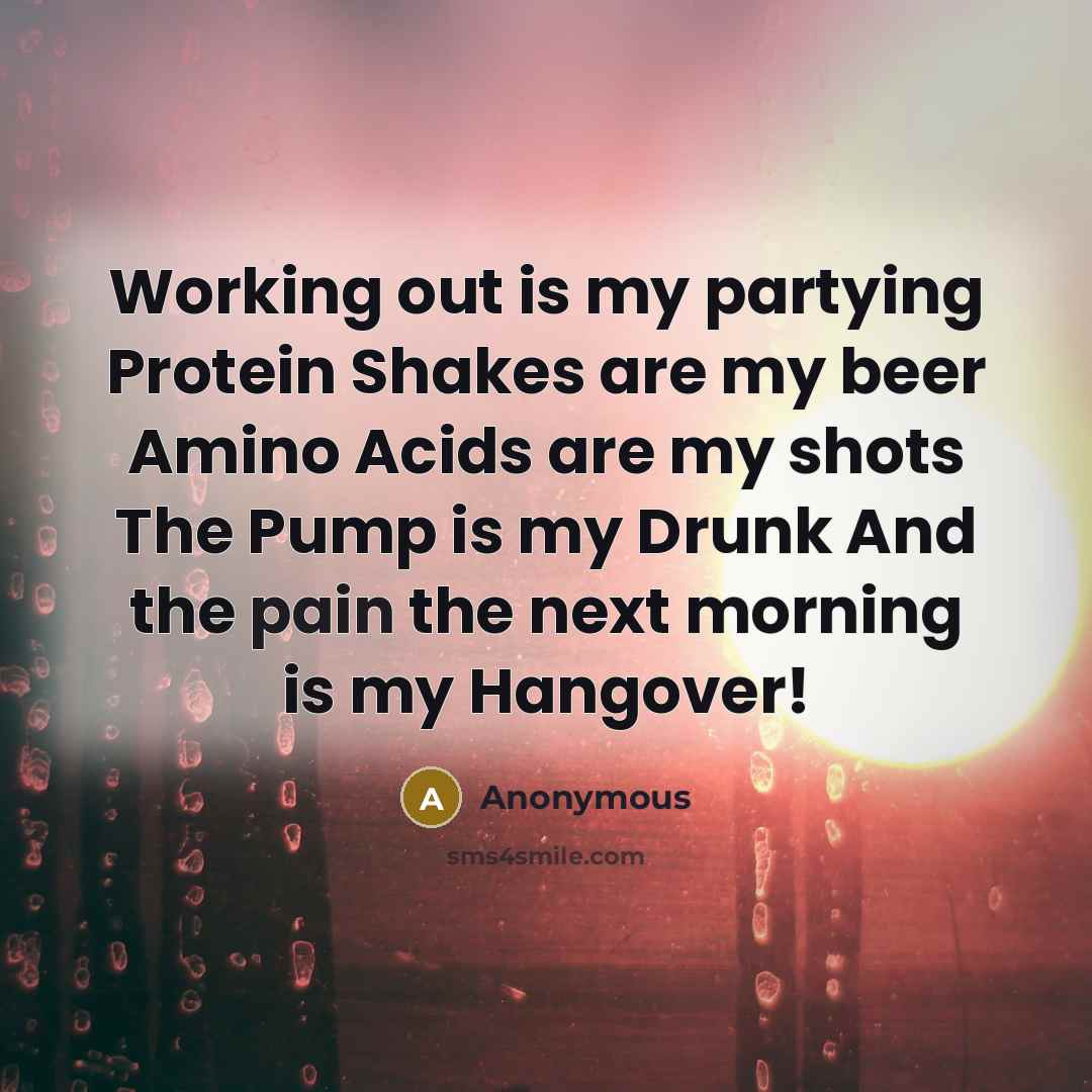 “Working out is my partying Protein Shakes are my beer Amino Acids are my shots The Pump is my Drunk And the pain the next morning is my Hangover!” quote by Anonymous
