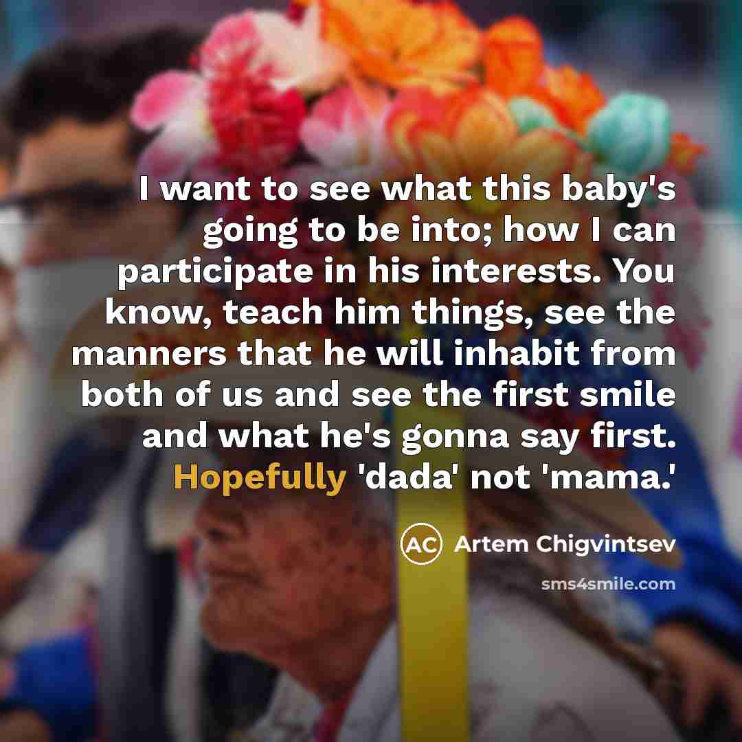 “I want to see what this baby's going to be into; how I can participate in his interests. You know, teach him things, see the manners that he will inhabit from both of us and see the first smile and what he's gonna say first. Hopefully 'dada' not 'mama.'” quote by Artem Chigvintsev